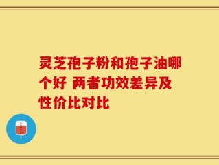 灵芝孢子粉和孢子油哪个好 两者功效差异及性价比对比