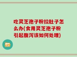 吃灵芝孢子粉拉肚子怎么办(食用灵芝孢子粉引起腹泻该如何处理)