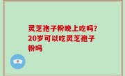 灵芝孢子粉晚上吃吗？20岁可以吃灵芝孢子粉吗