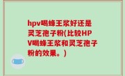 hpv喝蜂王浆好还是灵芝孢子粉(比较HPV喝蜂王浆和灵芝孢子粉的效果。)