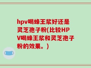 hpv喝蜂王浆好还是灵芝孢子粉(比较HPV喝蜂王浆和灵芝孢子粉的效果。)