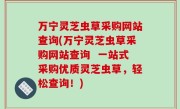 万宁灵芝虫草采购网站查询(万宁灵芝虫草采购网站查询  一站式采购优质灵芝虫草，轻松查询！)
