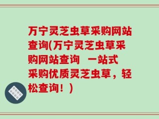万宁灵芝虫草采购网站查询(万宁灵芝虫草采购网站查询  一站式采购优质灵芝虫草，轻松查询！)