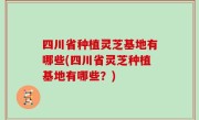 四川省种植灵芝基地有哪些(四川省灵芝种植基地有哪些？)
