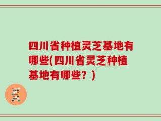 四川省种植灵芝基地有哪些(四川省灵芝种植基地有哪些？)