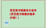 灵芝孢子胶囊多少金币(灵芝孢子胶囊价值多少钱？)
