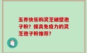 五养快乐购灵芝破壁孢子粉？提高免疫力的灵芝孢子粉推荐？