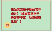 线油灵芝孢子粉的营养成分(“线油灵芝孢子粉营养丰富，助您健康生活”)