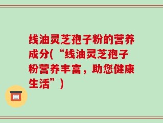 线油灵芝孢子粉的营养成分(“线油灵芝孢子粉营养丰富，助您健康生活”)