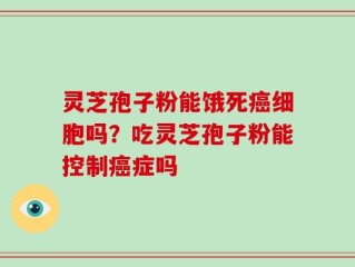 灵芝孢子粉能饿死癌细胞吗？吃灵芝孢子粉能控制癌症吗
