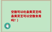 空腹可以吃桑黄灵芝吗桑黄灵芝可以空腹食用吗？)