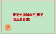 灵芝泡酒活血不(灵芝酒活血养生)