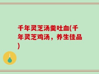 千年灵芝汤羹吐血(千年灵芝鸡汤，养生佳品)