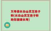 万寿德长白山灵芝孢子粉(长白山灵芝孢子粉助你健康长寿)