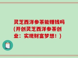 灵芝西洋参茶能赚钱吗(开创灵芝西洋参茶创业：实现财富梦想！)