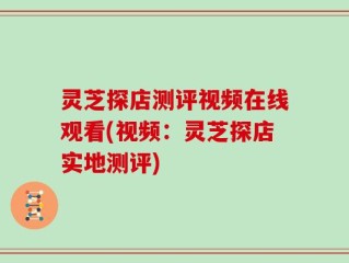 灵芝探店测评视频在线观看(视频：灵芝探店实地测评)