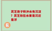 灵芝孢子粉冲水有沉淀？灵芝放在水里是沉还是浮