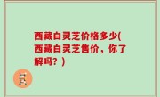 西藏白灵芝价格多少(西藏白灵芝售价，你了解吗？)