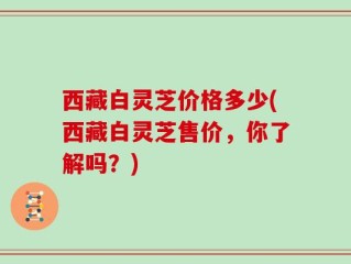 西藏白灵芝价格多少(西藏白灵芝售价，你了解吗？)