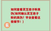 如何查看灵芝孢子粉真伪(如何确认灵芝孢子粉的真伪？学会查看这些细节！)
