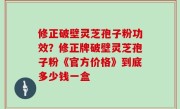 修正破壁灵芝孢子粉功效？修正牌破壁灵芝孢子粉《官方价格》到底多少钱一盒