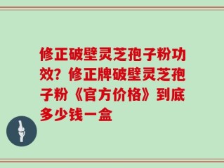 修正破壁灵芝孢子粉功效？修正牌破壁灵芝孢子粉《官方价格》到底多少钱一盒