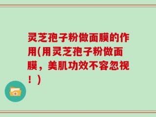 灵芝孢子粉做面膜的作用(用灵芝孢子粉做面膜，美肌功效不容忽视！)