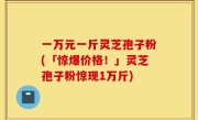一万元一斤灵芝孢子粉(「惊爆价格！」灵芝孢子粉惊现1万斤)