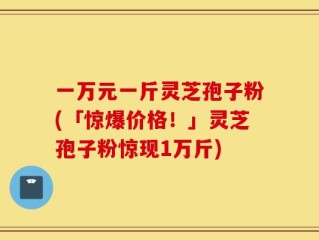 一万元一斤灵芝孢子粉(「惊爆价格！」灵芝孢子粉惊现1万斤)