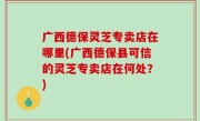 广西德保灵芝专卖店在哪里(广西德保县可信的灵芝专卖店在何处？)