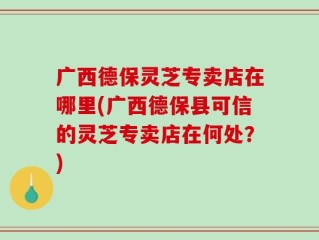 广西德保灵芝专卖店在哪里(广西德保县可信的灵芝专卖店在何处？)