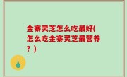 金寨灵芝怎么吃最好(怎么吃金寨灵芝最营养？)