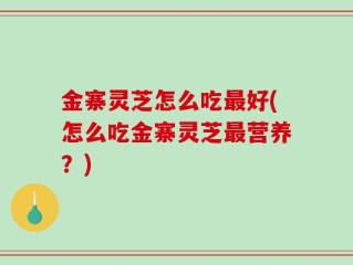 金寨灵芝怎么吃最好(怎么吃金寨灵芝最营养？)