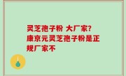 灵芝孢子粉 大厂家？康京元灵芝孢子粉是正规厂家不
