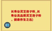 长寿谷灵芝孢子粉_长寿谷高品质灵芝孢子粉，健康养生之选)
