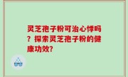 灵芝孢子粉可治心悸吗？探索灵芝孢子粉的健康功效？