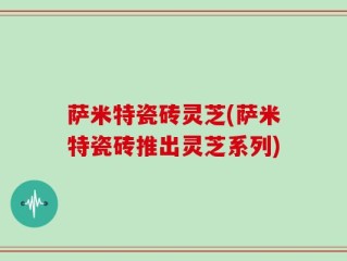 萨米特瓷砖灵芝(萨米特瓷砖推出灵芝系列)