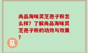 尚品海味灵芝孢子粉怎么样？了解尚品海味灵芝孢子粉的功效与效果？