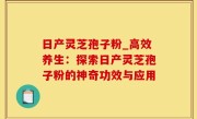 日产灵芝孢子粉_高效养生：探索日产灵芝孢子粉的神奇功效与应用