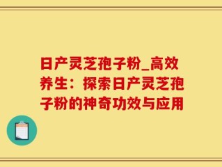 日产灵芝孢子粉_高效养生：探索日产灵芝孢子粉的神奇功效与应用