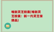 唯新灵芝胶囊(唯新灵芝胶囊：新一代灵芝保健品)