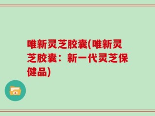 唯新灵芝胶囊(唯新灵芝胶囊：新一代灵芝保健品)