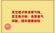 灵芝孢子粉青草气味_灵芝孢子粉：青草香气浓郁，提升健康体验