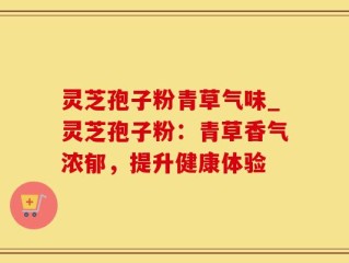 灵芝孢子粉青草气味_灵芝孢子粉：青草香气浓郁，提升健康体验