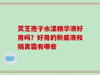 灵芝孢子水漾精华液好用吗？好用的粉底液和隔离霜有哪些