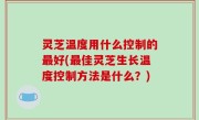 灵芝温度用什么控制的最好(最佳灵芝生长温度控制方法是什么？)