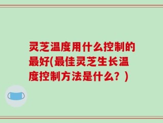 灵芝温度用什么控制的最好(最佳灵芝生长温度控制方法是什么？)