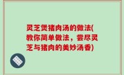 灵芝煲猪肉汤的做法(教你简单做法，尝尽灵芝与猪肉的美妙汤香)