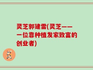 灵芝郭建雷(灵芝——一位靠种植发家致富的创业者)