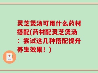 灵芝煲汤可用什么药材搭配(药材配灵芝煲汤：尝试这几种搭配提升养生效果！)